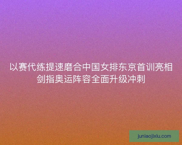 以赛代练提速磨合中国女排东京首训亮相剑指奥运阵容全面升级冲刺