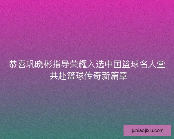 恭喜巩晓彬指导荣耀入选中国篮球名人堂 共赴篮球传奇新篇章
