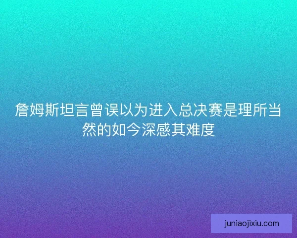 詹姆斯坦言曾误以为进入总决赛是理所当然的如今深感其难度