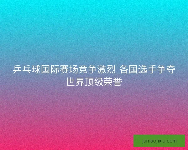 乒乓球国际赛场竞争激烈 各国选手争夺世界顶级荣誉