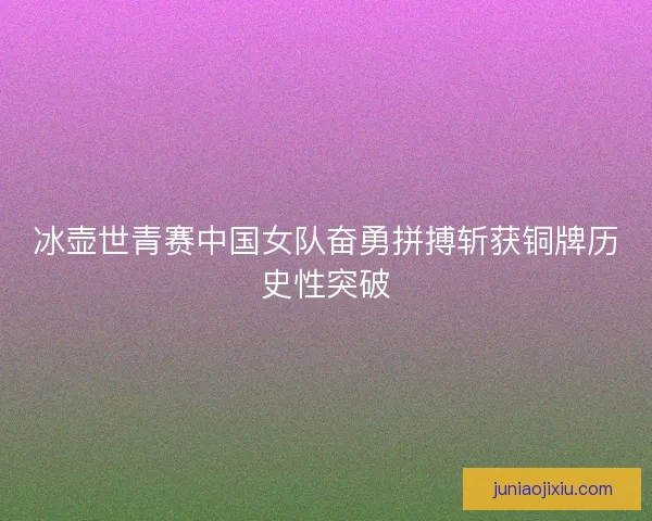 冰壶世青赛中国女队奋勇拼搏斩获铜牌历史性突破