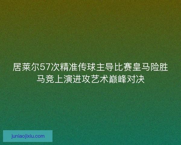 居莱尔57次精准传球主导比赛皇马险胜马竞上演进攻艺术巅峰对决