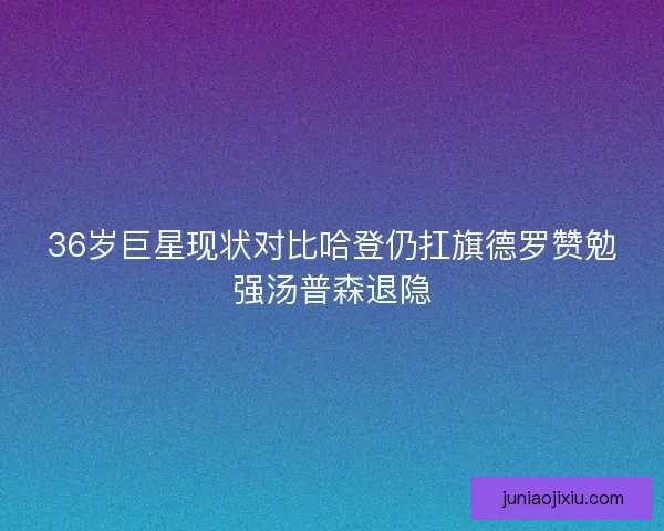 36岁巨星现状对比哈登仍扛旗德罗赞勉强汤普森退隐