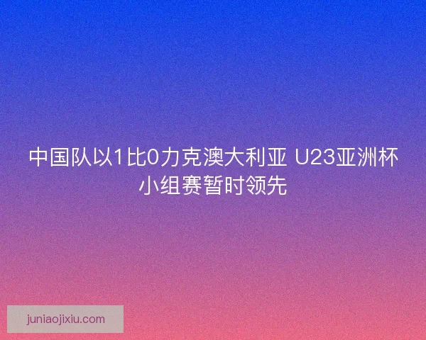 中国队以1比0力克澳大利亚 U23亚洲杯小组赛暂时领先