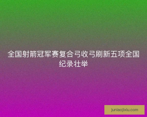 全国射箭冠军赛复合弓收弓刷新五项全国纪录壮举