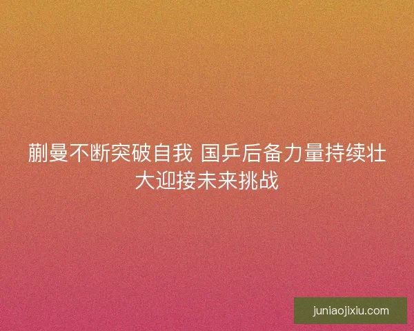蒯曼不断突破自我 国乒后备力量持续壮大迎接未来挑战