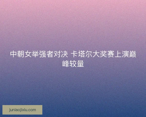 中朝女举强者对决 卡塔尔大奖赛上演巅峰较量