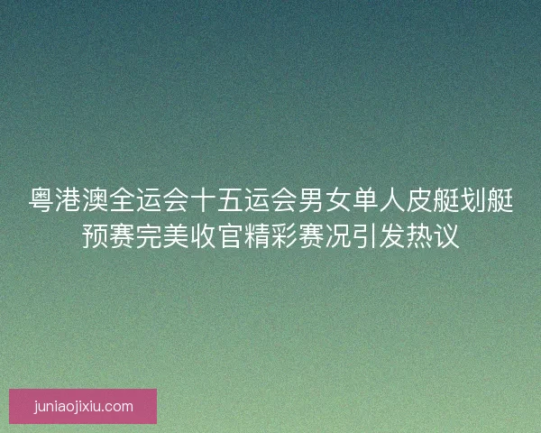 粤港澳全运会十五运会男女单人皮艇划艇预赛完美收官精彩赛况引发热议