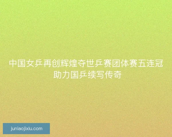 中国女乒再创辉煌夺世乒赛团体赛五连冠 助力国乒续写传奇
