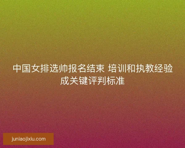 中国女排选帅报名结束 培训和执教经验成关键评判标准 中国女排选帅报名结束 培训和执教经验成关键评判标准