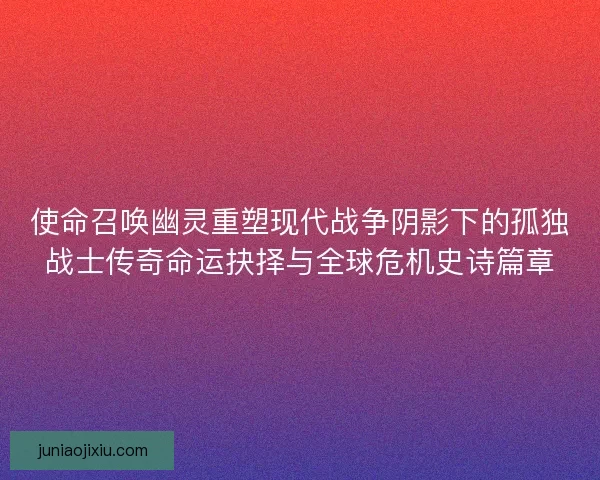 使命召唤幽灵重塑现代战争阴影下的孤独战士传奇命运抉择与全球危机史诗篇章