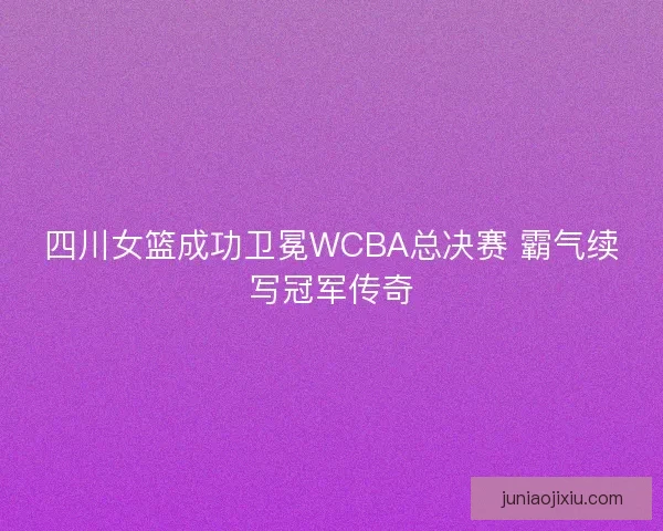 四川女篮成功卫冕WCBA总决赛 霸气续写冠军传奇