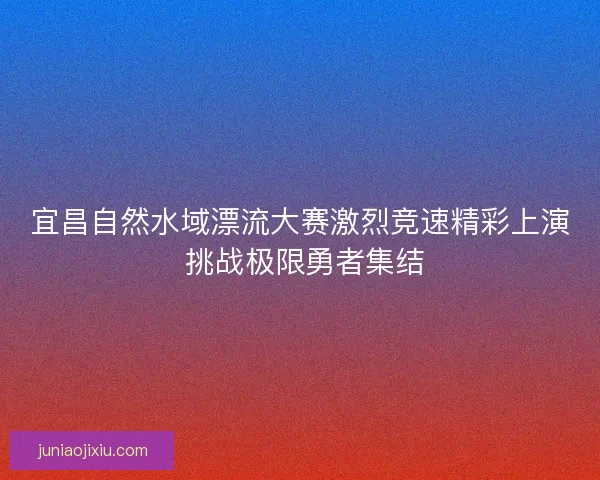 宜昌自然水域漂流大赛激烈竞速精彩上演 挑战极限勇者集结