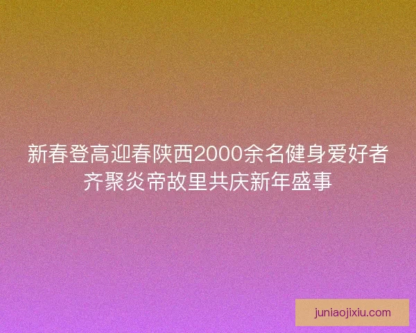 新春登高迎春陕西2000余名健身爱好者齐聚炎帝故里共庆新年盛事