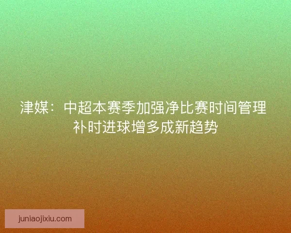 津媒：中超本赛季加强净比赛时间管理 补时进球增多成新趋势