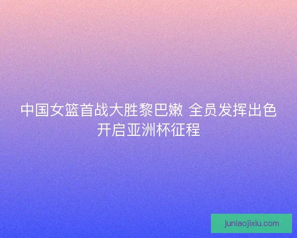 中国女篮首战大胜黎巴嫩 全员发挥出色开启亚洲杯征程