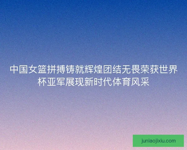 中国女篮拼搏铸就辉煌团结无畏荣获世界杯亚军展现新时代体育风采