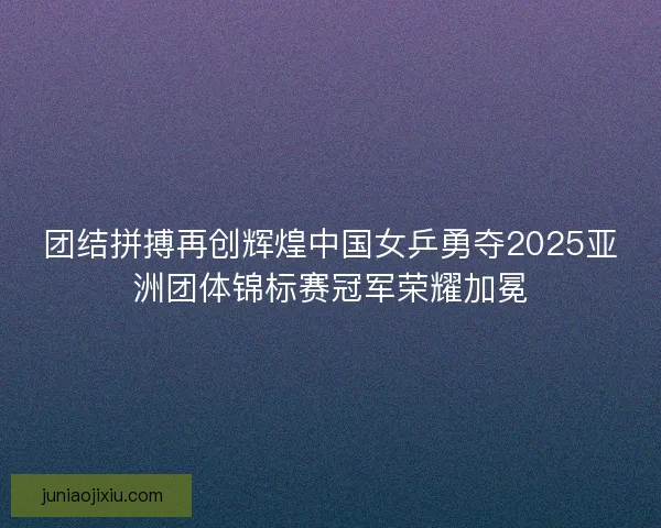 团结拼搏再创辉煌中国女乒勇夺2025亚洲团体锦标赛冠军荣耀加冕