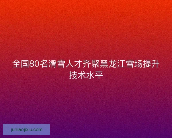 全国80名滑雪人才齐聚黑龙江雪场提升技术水平