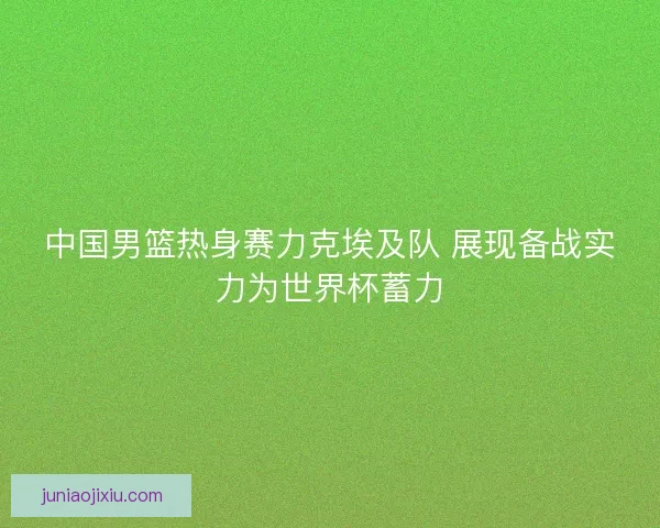 中国男篮热身赛力克埃及队 展现备战实力为世界杯蓄力