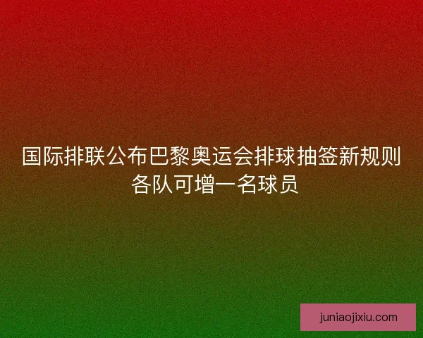 国际排联公布巴黎奥运会排球抽签新规则 各队可增一名球员
