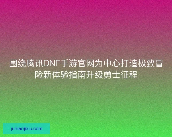 围绕腾讯DNF手游官网为中心打造极致冒险新体验指南升级勇士征程